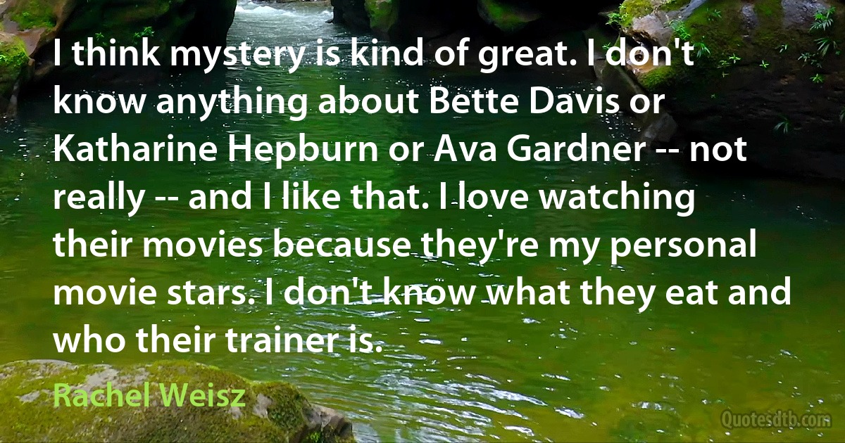 I think mystery is kind of great. I don't know anything about Bette Davis or Katharine Hepburn or Ava Gardner -- not really -- and I like that. I love watching their movies because they're my personal movie stars. I don't know what they eat and who their trainer is. (Rachel Weisz)