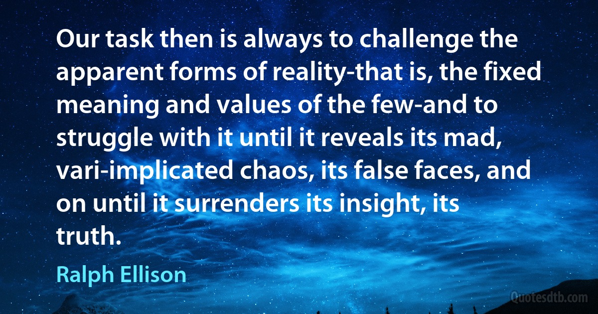 Our task then is always to challenge the apparent forms of reality-that is, the fixed meaning and values of the few-and to struggle with it until it reveals its mad, vari-implicated chaos, its false faces, and on until it surrenders its insight, its truth. (Ralph Ellison)