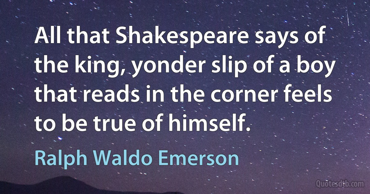 All that Shakespeare says of the king, yonder slip of a boy that reads in the corner feels to be true of himself. (Ralph Waldo Emerson)