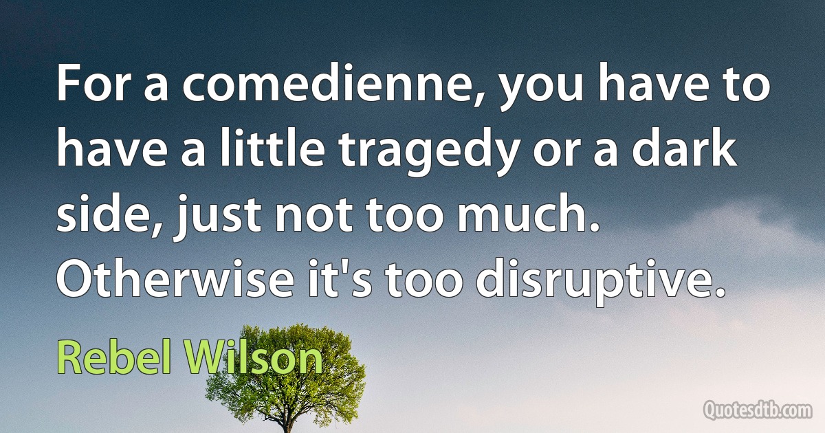 For a comedienne, you have to have a little tragedy or a dark side, just not too much. Otherwise it's too disruptive. (Rebel Wilson)