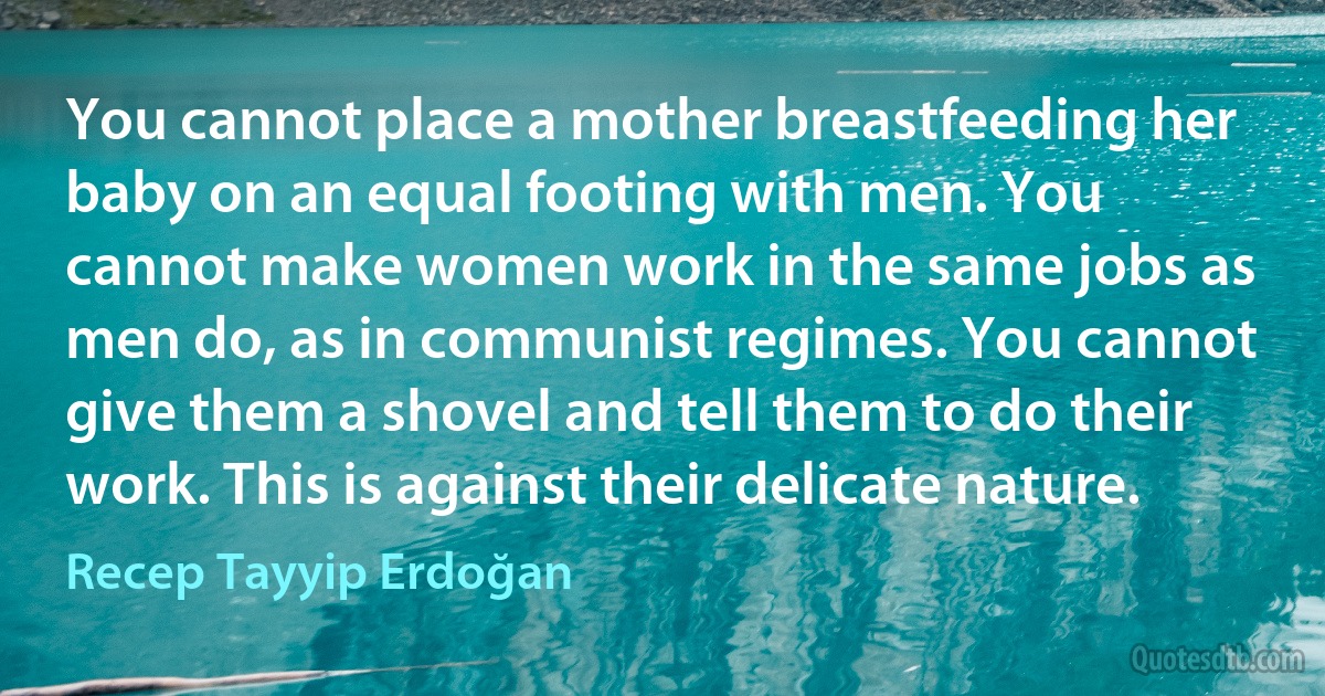 You cannot place a mother breastfeeding her baby on an equal footing with men. You cannot make women work in the same jobs as men do, as in communist regimes. You cannot give them a shovel and tell them to do their work. This is against their delicate nature. (Recep Tayyip Erdoğan)