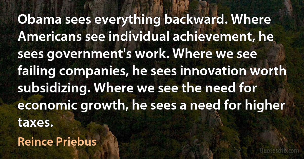 Obama sees everything backward. Where Americans see individual achievement, he sees government's work. Where we see failing companies, he sees innovation worth subsidizing. Where we see the need for economic growth, he sees a need for higher taxes. (Reince Priebus)