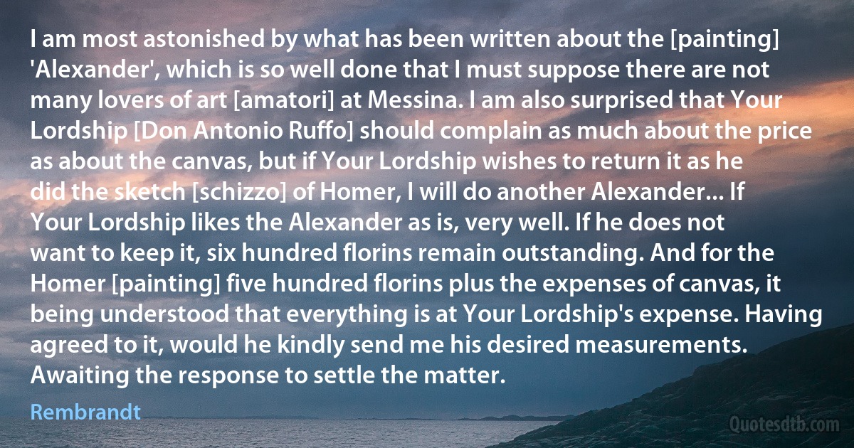 I am most astonished by what has been written about the [painting] 'Alexander', which is so well done that I must suppose there are not many lovers of art [amatori] at Messina. I am also surprised that Your Lordship [Don Antonio Ruffo] should complain as much about the price as about the canvas, but if Your Lordship wishes to return it as he did the sketch [schizzo] of Homer, I will do another Alexander... If Your Lordship likes the Alexander as is, very well. If he does not want to keep it, six hundred florins remain outstanding. And for the Homer [painting] five hundred florins plus the expenses of canvas, it being understood that everything is at Your Lordship's expense. Having agreed to it, would he kindly send me his desired measurements. Awaiting the response to settle the matter. (Rembrandt)