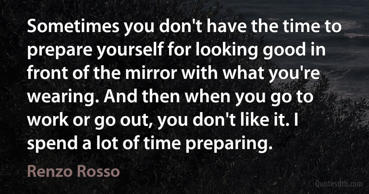 Sometimes you don't have the time to prepare yourself for looking good in front of the mirror with what you're wearing. And then when you go to work or go out, you don't like it. I spend a lot of time preparing. (Renzo Rosso)