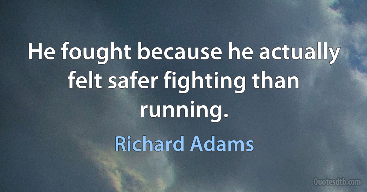 He fought because he actually felt safer fighting than running. (Richard Adams)