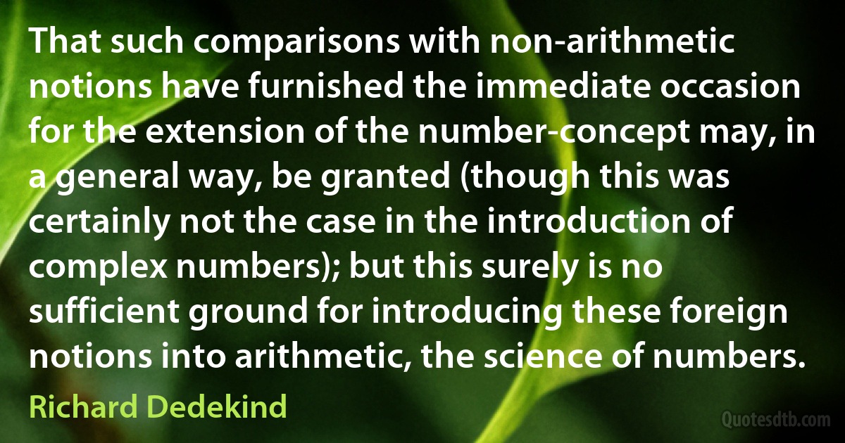 That such comparisons with non-arithmetic notions have furnished the immediate occasion for the extension of the number-concept may, in a general way, be granted (though this was certainly not the case in the introduction of complex numbers); but this surely is no sufficient ground for introducing these foreign notions into arithmetic, the science of numbers. (Richard Dedekind)