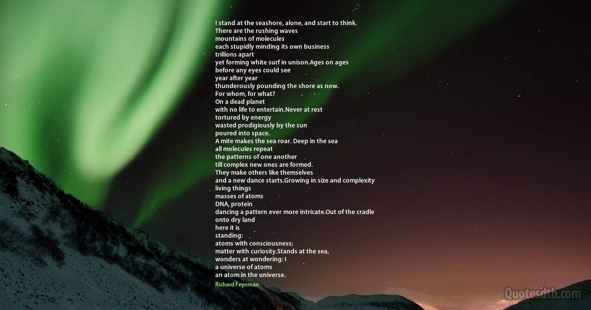 I stand at the seashore, alone, and start to think.
There are the rushing waves
mountains of molecules
each stupidly minding its own business
trillions apart
yet forming white surf in unison.Ages on ages
before any eyes could see
year after year
thunderously pounding the shore as now.
For whom, for what?
On a dead planet
with no life to entertain.Never at rest
tortured by energy
wasted prodigiously by the sun
poured into space.
A mite makes the sea roar. Deep in the sea
all molecules repeat
the patterns of one another
till complex new ones are formed.
They make others like themselves
and a new dance starts.Growing in size and complexity
living things
masses of atoms
DNA, protein
dancing a pattern ever more intricate.Out of the cradle
onto dry land
here it is
standing:
atoms with consciousness;
matter with curiosity.Stands at the sea,
wonders at wondering: I
a universe of atoms
an atom in the universe. (Richard Feynman)