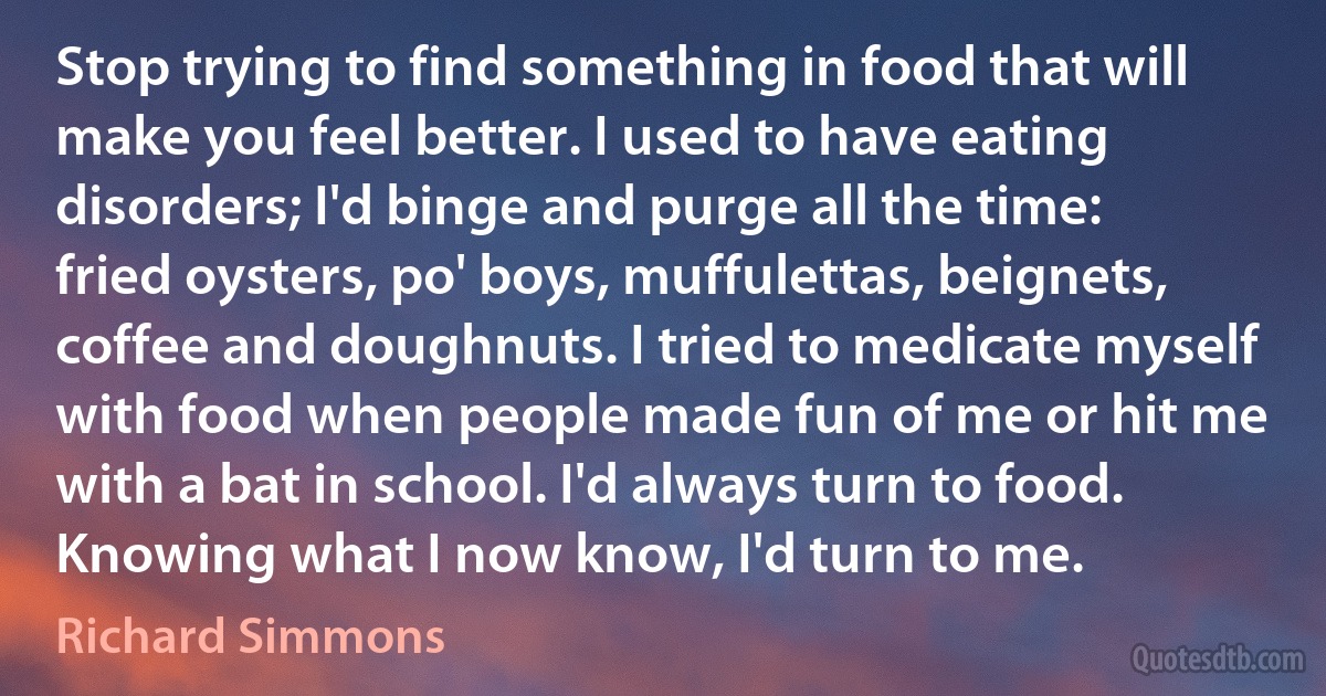 Stop trying to find something in food that will make you feel better. I used to have eating disorders; I'd binge and purge all the time: fried oysters, po' boys, muffulettas, beignets, coffee and doughnuts. I tried to medicate myself with food when people made fun of me or hit me with a bat in school. I'd always turn to food. Knowing what I now know, I'd turn to me. (Richard Simmons)