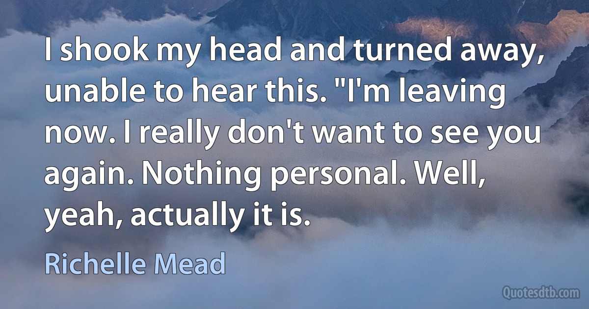 I shook my head and turned away, unable to hear this. "I'm leaving now. I really don't want to see you again. Nothing personal. Well, yeah, actually it is. (Richelle Mead)