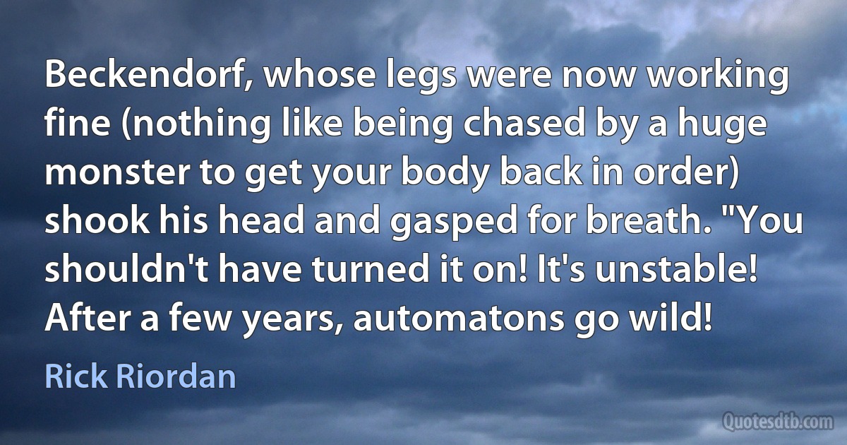 Beckendorf, whose legs were now working fine (nothing like being chased by a huge monster to get your body back in order) shook his head and gasped for breath. "You shouldn't have turned it on! It's unstable! After a few years, automatons go wild! (Rick Riordan)