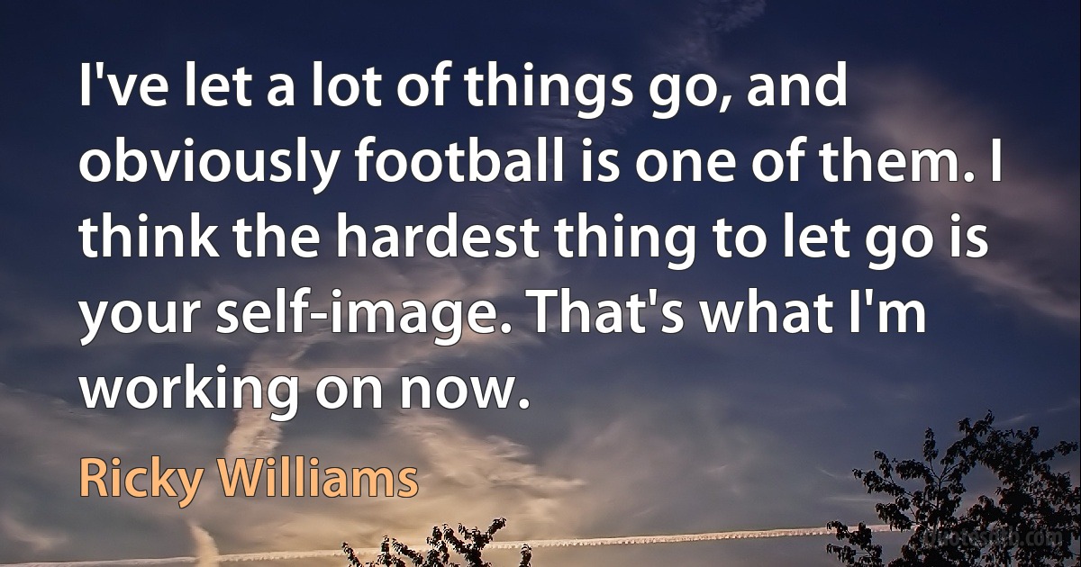 I've let a lot of things go, and obviously football is one of them. I think the hardest thing to let go is your self-image. That's what I'm working on now. (Ricky Williams)