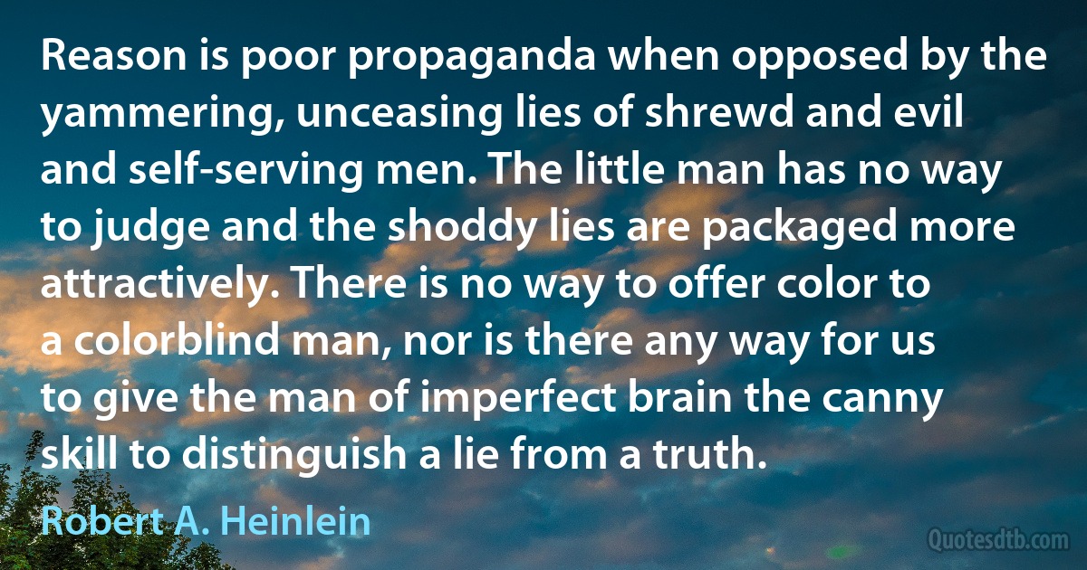 Reason is poor propaganda when opposed by the yammering, unceasing lies of shrewd and evil and self-serving men. The little man has no way to judge and the shoddy lies are packaged more attractively. There is no way to offer color to a colorblind man, nor is there any way for us to give the man of imperfect brain the canny skill to distinguish a lie from a truth. (Robert A. Heinlein)