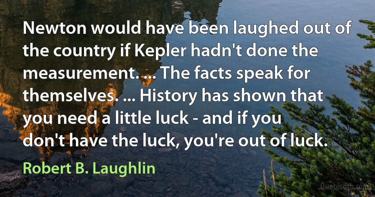 Newton would have been laughed out of the country if Kepler hadn't done the measurement. ... The facts speak for themselves. ... History has shown that you need a little luck - and if you don't have the luck, you're out of luck. (Robert B. Laughlin)