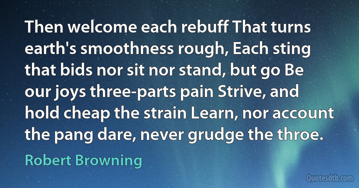 Then welcome each rebuff That turns earth's smoothness rough, Each sting that bids nor sit nor stand, but go Be our joys three-parts pain Strive, and hold cheap the strain Learn, nor account the pang dare, never grudge the throe. (Robert Browning)