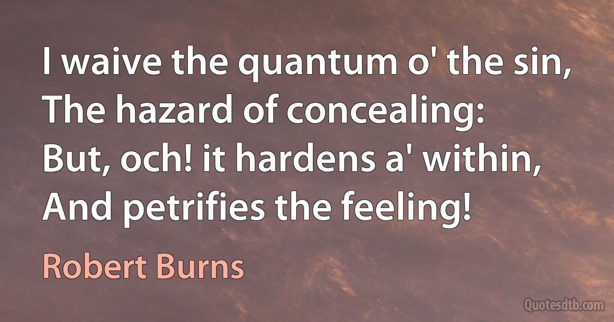 I waive the quantum o' the sin,
The hazard of concealing:
But, och! it hardens a' within,
And petrifies the feeling! (Robert Burns)