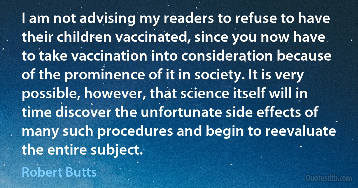 I am not advising my readers to refuse to have their children vaccinated, since you now have to take vaccination into consideration because of the prominence of it in society. It is very possible, however, that science itself will in time discover the unfortunate side effects of many such procedures and begin to reevaluate the entire subject. (Robert Butts)