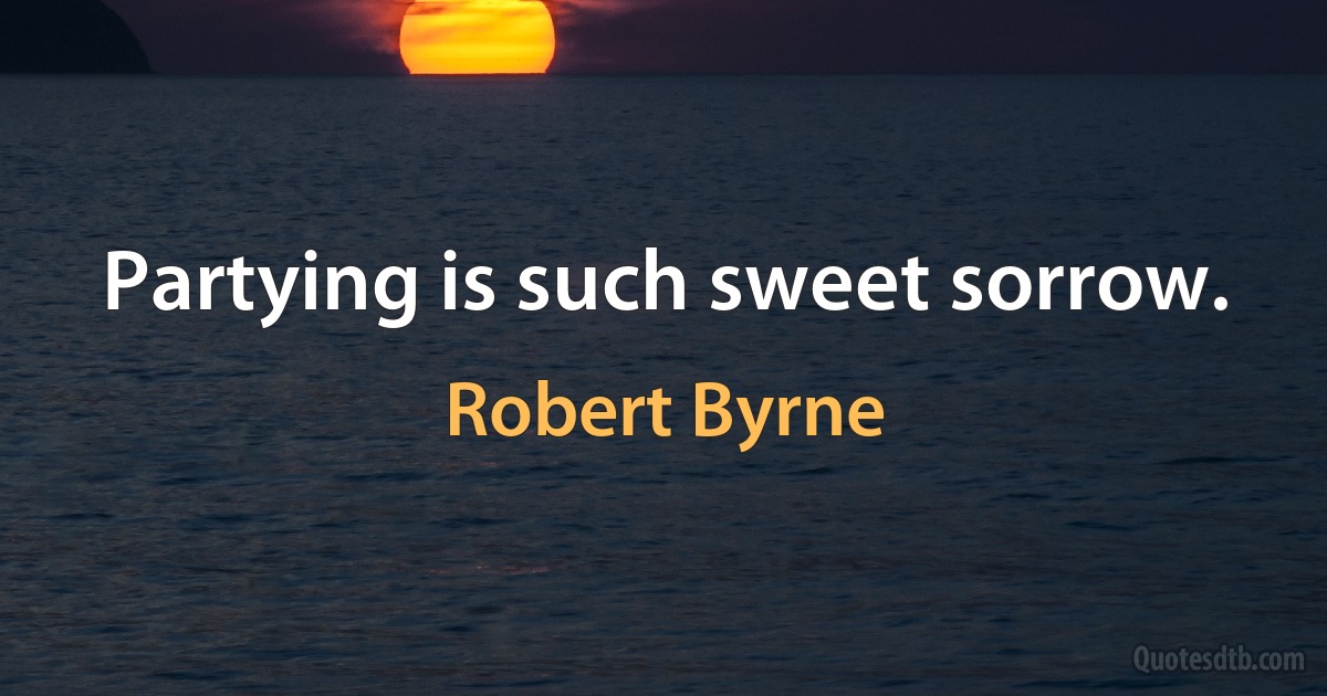 Partying is such sweet sorrow. (Robert Byrne)