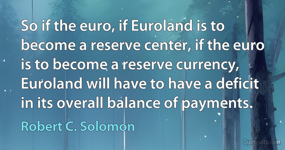 So if the euro, if Euroland is to become a reserve center, if the euro is to become a reserve currency, Euroland will have to have a deficit in its overall balance of payments. (Robert C. Solomon)