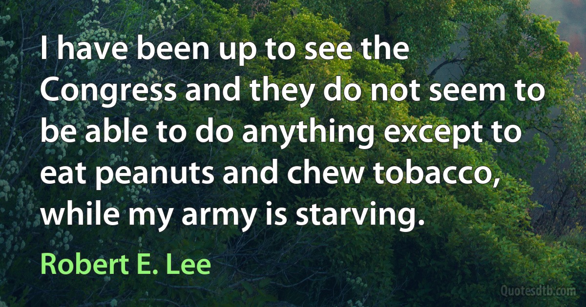 I have been up to see the Congress and they do not seem to be able to do anything except to eat peanuts and chew tobacco, while my army is starving. (Robert E. Lee)