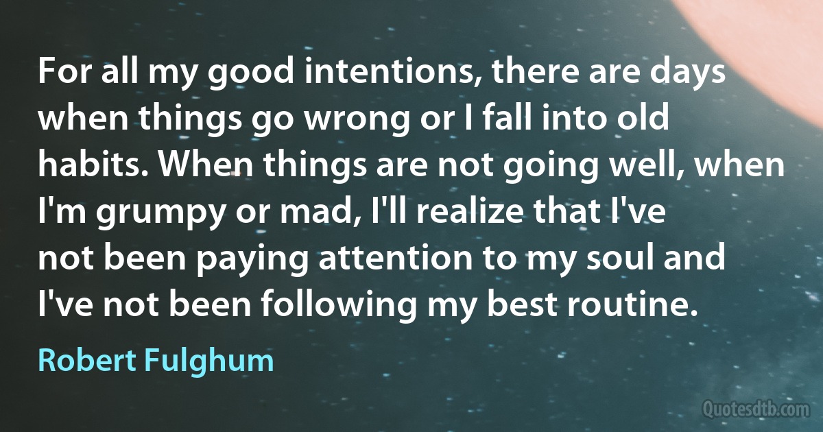 For all my good intentions, there are days when things go wrong or I fall into old habits. When things are not going well, when I'm grumpy or mad, I'll realize that I've not been paying attention to my soul and I've not been following my best routine. (Robert Fulghum)