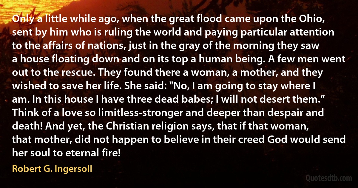 Only a little while ago, when the great flood came upon the Ohio, sent by him who is ruling the world and paying particular attention to the affairs of nations, just in the gray of the morning they saw a house floating down and on its top a human being. A few men went out to the rescue. They found there a woman, a mother, and they wished to save her life. She said: "No, I am going to stay where I am. In this house I have three dead babes; I will not desert them.” Think of a love so limitless-stronger and deeper than despair and death! And yet, the Christian religion says, that if that woman, that mother, did not happen to believe in their creed God would send her soul to eternal fire! (Robert G. Ingersoll)