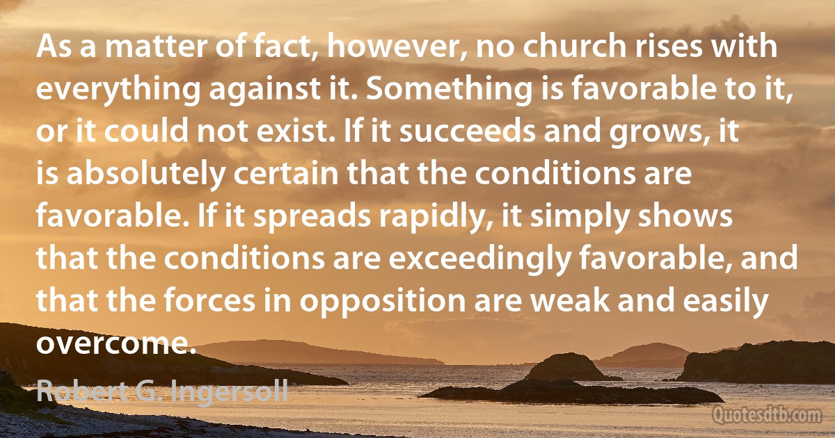 As a matter of fact, however, no church rises with everything against it. Something is favorable to it, or it could not exist. If it succeeds and grows, it is absolutely certain that the conditions are favorable. If it spreads rapidly, it simply shows that the conditions are exceedingly favorable, and that the forces in opposition are weak and easily overcome. (Robert G. Ingersoll)