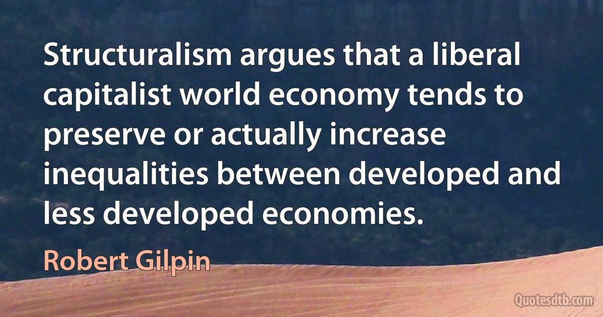 Structuralism argues that a liberal capitalist world economy tends to preserve or actually increase inequalities between developed and less developed economies. (Robert Gilpin)