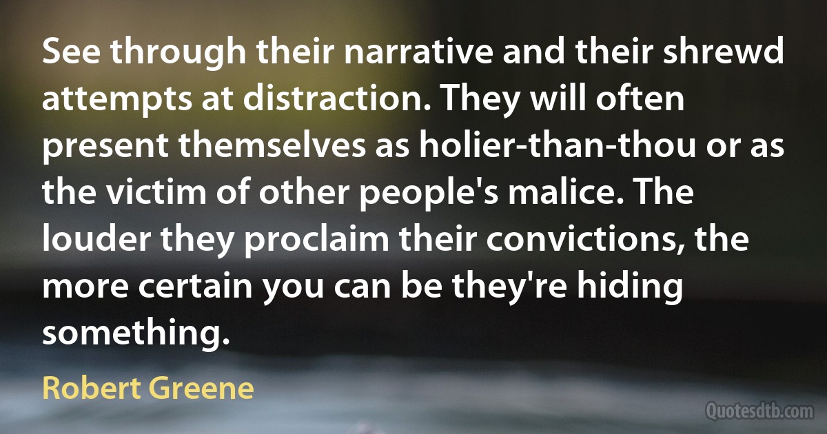 See through their narrative and their shrewd attempts at distraction. They will often present themselves as holier-than-thou or as the victim of other people's malice. The louder they proclaim their convictions, the more certain you can be they're hiding something. (Robert Greene)