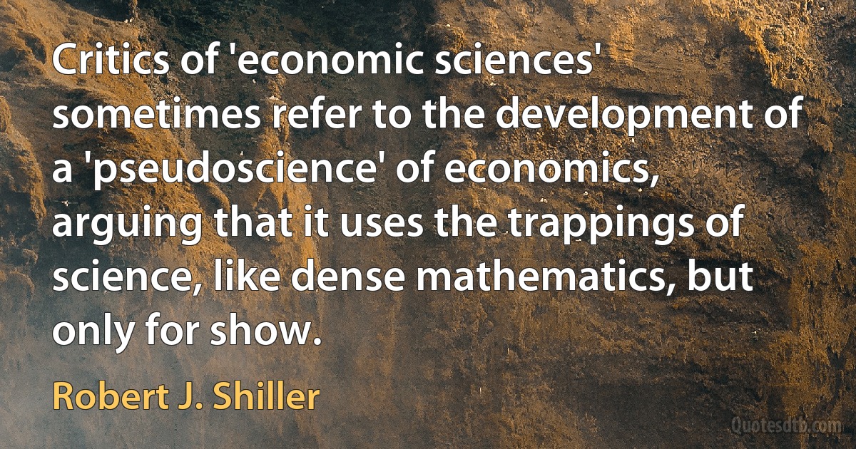 Critics of 'economic sciences' sometimes refer to the development of a 'pseudoscience' of economics, arguing that it uses the trappings of science, like dense mathematics, but only for show. (Robert J. Shiller)