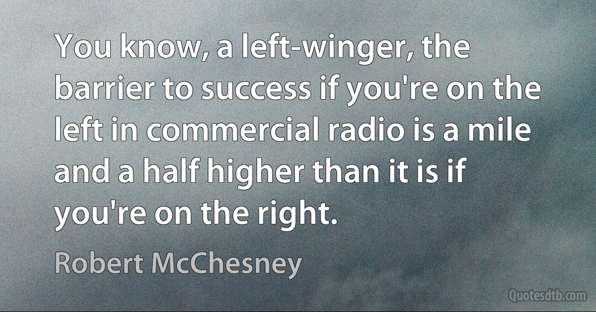 You know, a left-winger, the barrier to success if you're on the left in commercial radio is a mile and a half higher than it is if you're on the right. (Robert McChesney)