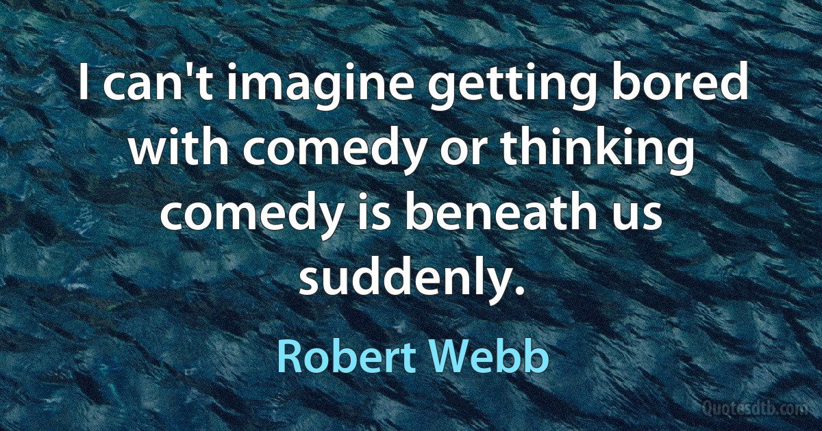 I can't imagine getting bored with comedy or thinking comedy is beneath us suddenly. (Robert Webb)