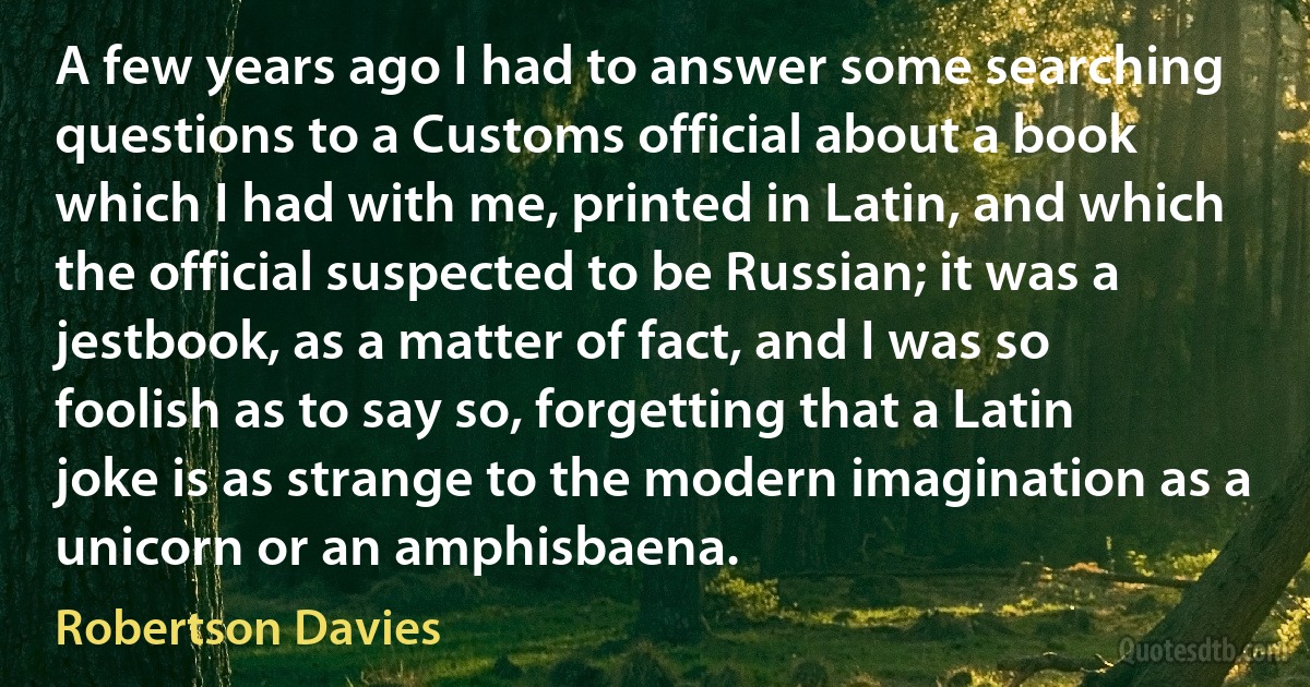 A few years ago I had to answer some searching questions to a Customs official about a book which I had with me, printed in Latin, and which the official suspected to be Russian; it was a jestbook, as a matter of fact, and I was so foolish as to say so, forgetting that a Latin joke is as strange to the modern imagination as a unicorn or an amphisbaena. (Robertson Davies)