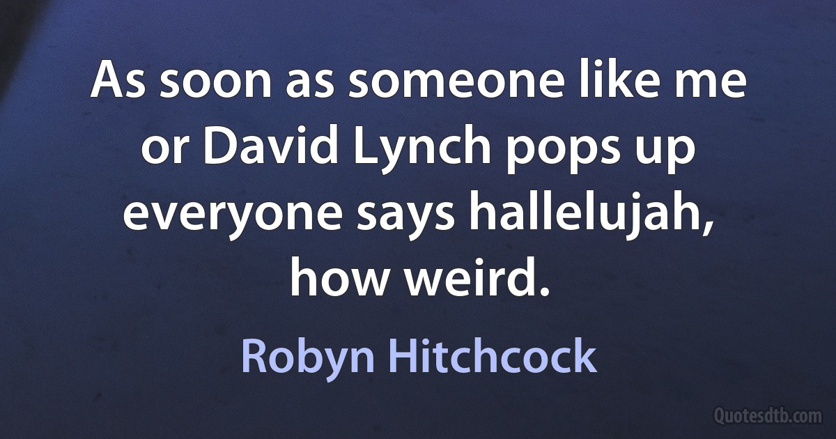 As soon as someone like me or David Lynch pops up everyone says hallelujah, how weird. (Robyn Hitchcock)