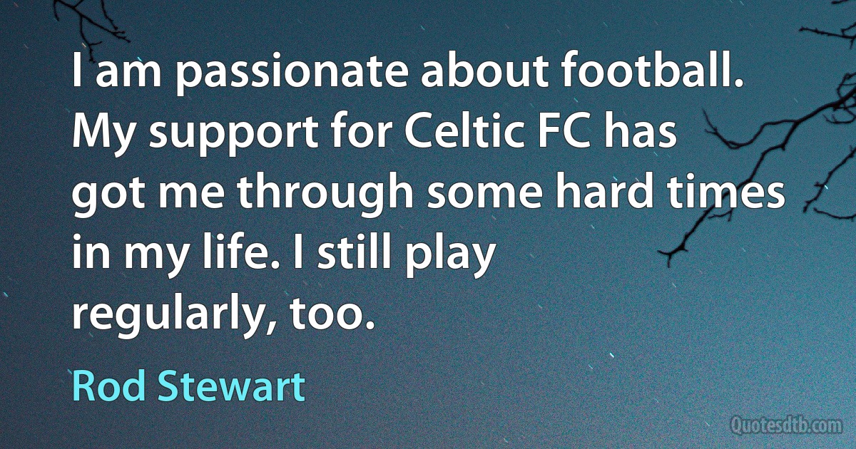 I am passionate about football. My support for Celtic FC has got me through some hard times in my life. I still play regularly, too. (Rod Stewart)