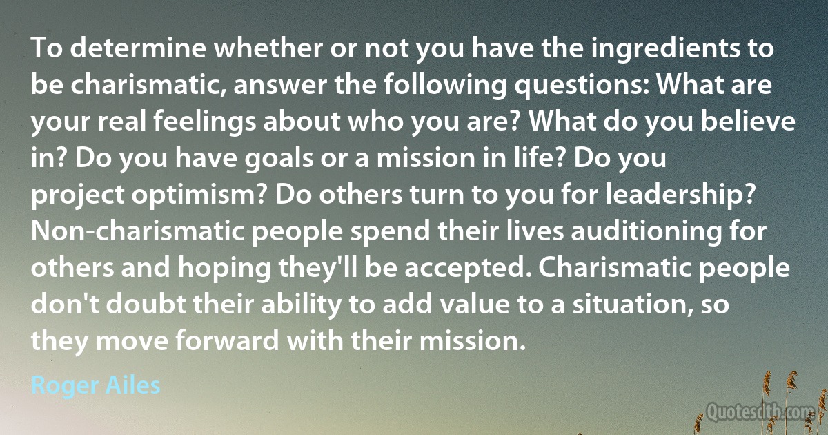 To determine whether or not you have the ingredients to be charismatic, answer the following questions: What are your real feelings about who you are? What do you believe in? Do you have goals or a mission in life? Do you project optimism? Do others turn to you for leadership? Non-charismatic people spend their lives auditioning for others and hoping they'll be accepted. Charismatic people don't doubt their ability to add value to a situation, so they move forward with their mission. (Roger Ailes)