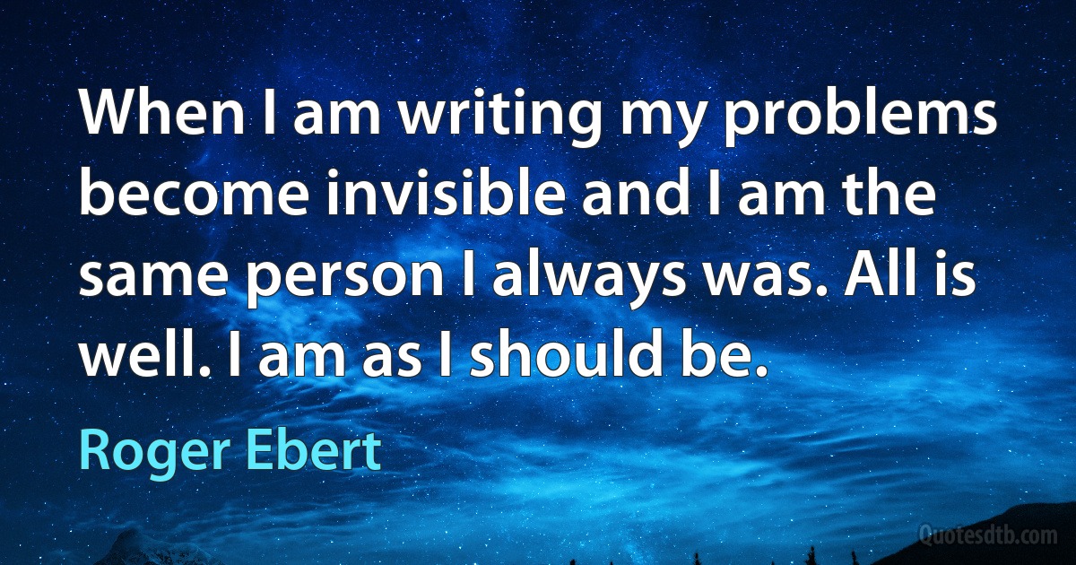 When I am writing my problems become invisible and I am the same person I always was. All is well. I am as I should be. (Roger Ebert)