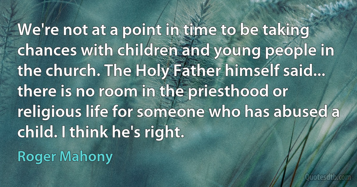 We're not at a point in time to be taking chances with children and young people in the church. The Holy Father himself said... there is no room in the priesthood or religious life for someone who has abused a child. I think he's right. (Roger Mahony)