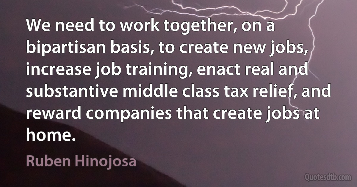 We need to work together, on a bipartisan basis, to create new jobs, increase job training, enact real and substantive middle class tax relief, and reward companies that create jobs at home. (Ruben Hinojosa)