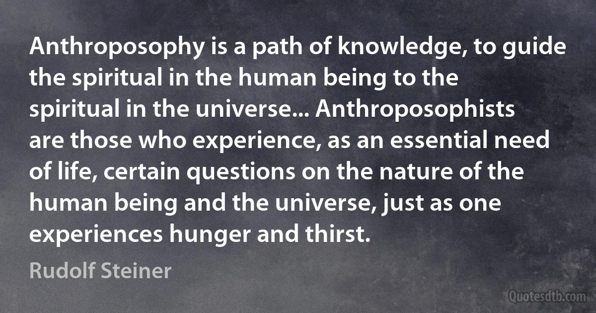 Anthroposophy is a path of knowledge, to guide the spiritual in the human being to the spiritual in the universe... Anthroposophists are those who experience, as an essential need of life, certain questions on the nature of the human being and the universe, just as one experiences hunger and thirst. (Rudolf Steiner)