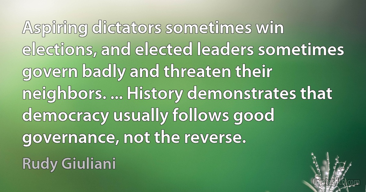 Aspiring dictators sometimes win elections, and elected leaders sometimes govern badly and threaten their neighbors. ... History demonstrates that democracy usually follows good governance, not the reverse. (Rudy Giuliani)