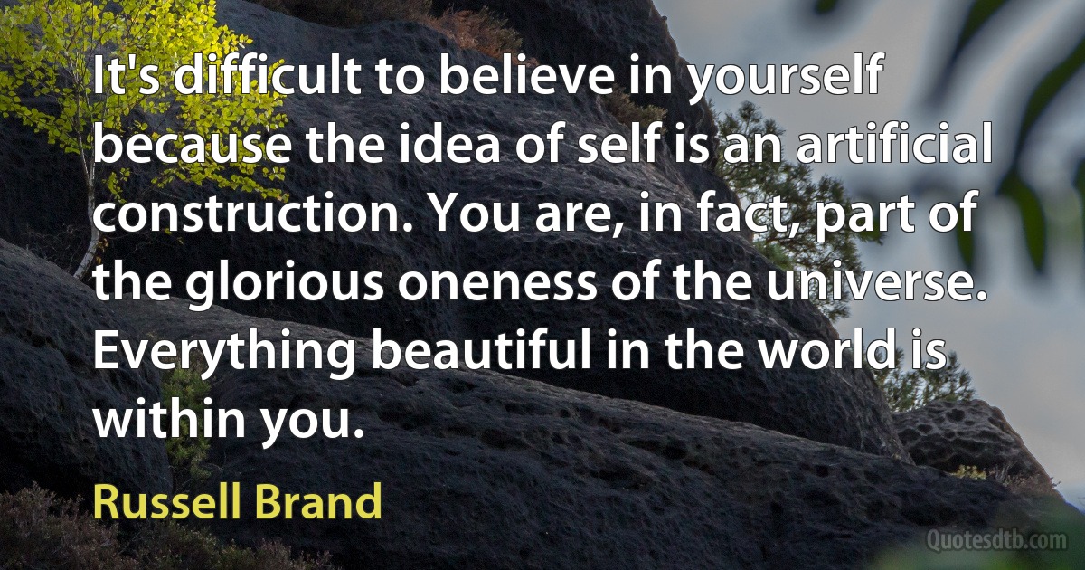 It's difficult to believe in yourself because the idea of self is an artificial construction. You are, in fact, part of the glorious oneness of the universe. Everything beautiful in the world is within you. (Russell Brand)