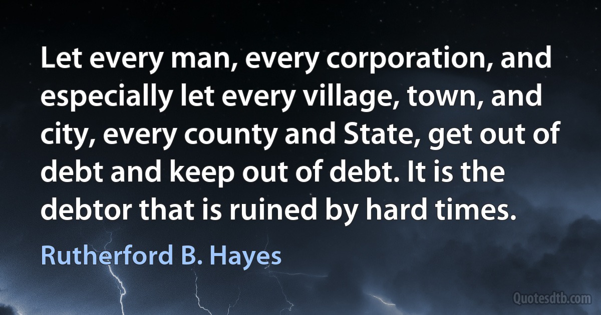 Let every man, every corporation, and especially let every village, town, and city, every county and State, get out of debt and keep out of debt. It is the debtor that is ruined by hard times. (Rutherford B. Hayes)