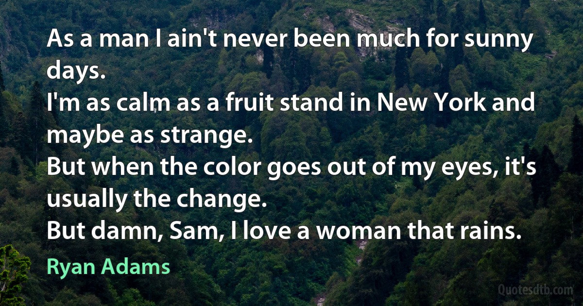 As a man I ain't never been much for sunny days.
I'm as calm as a fruit stand in New York and maybe as strange.
But when the color goes out of my eyes, it's usually the change.
But damn, Sam, I love a woman that rains. (Ryan Adams)