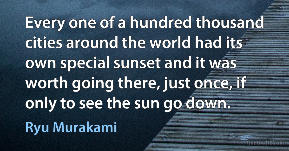 Every one of a hundred thousand cities around the world had its own special sunset and it was worth going there, just once, if only to see the sun go down. (Ryu Murakami)