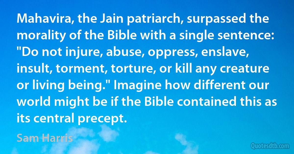 Mahavira, the Jain patriarch, surpassed the morality of the Bible with a single sentence: "Do not injure, abuse, oppress, enslave, insult, torment, torture, or kill any creature or living being." Imagine how different our world might be if the Bible contained this as its central precept. (Sam Harris)