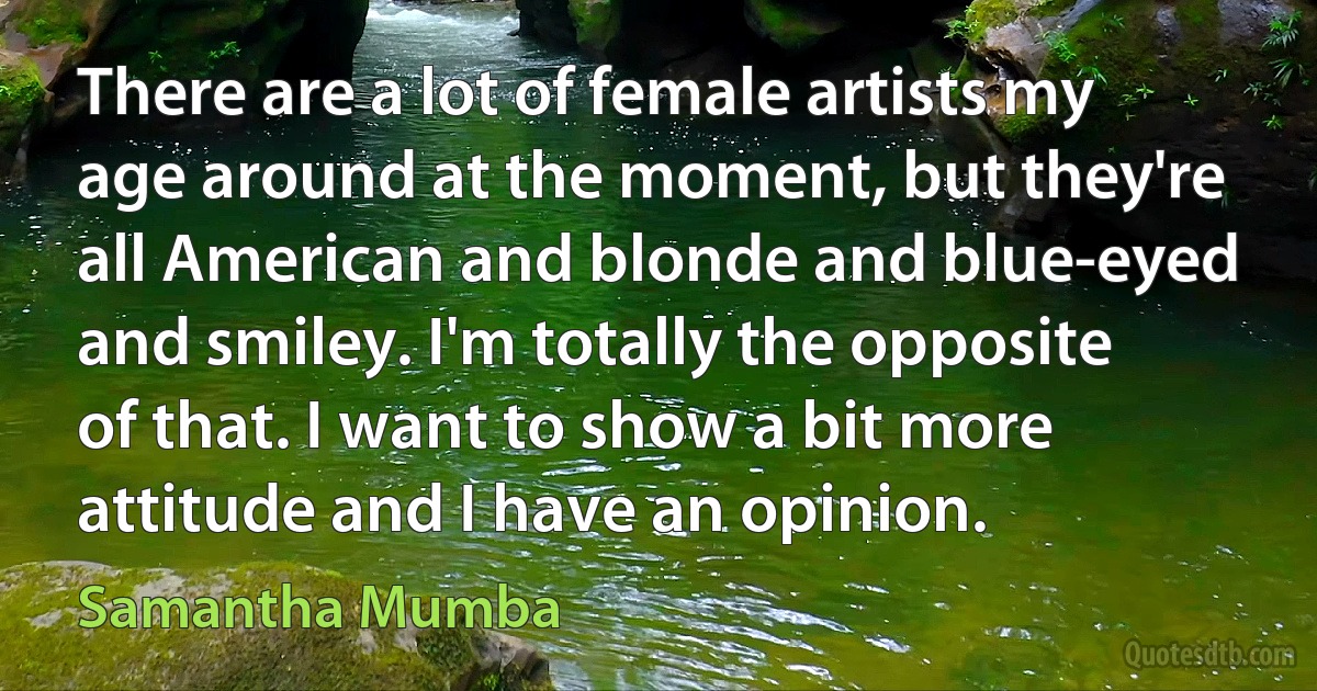 There are a lot of female artists my age around at the moment, but they're all American and blonde and blue-eyed and smiley. I'm totally the opposite of that. I want to show a bit more attitude and I have an opinion. (Samantha Mumba)