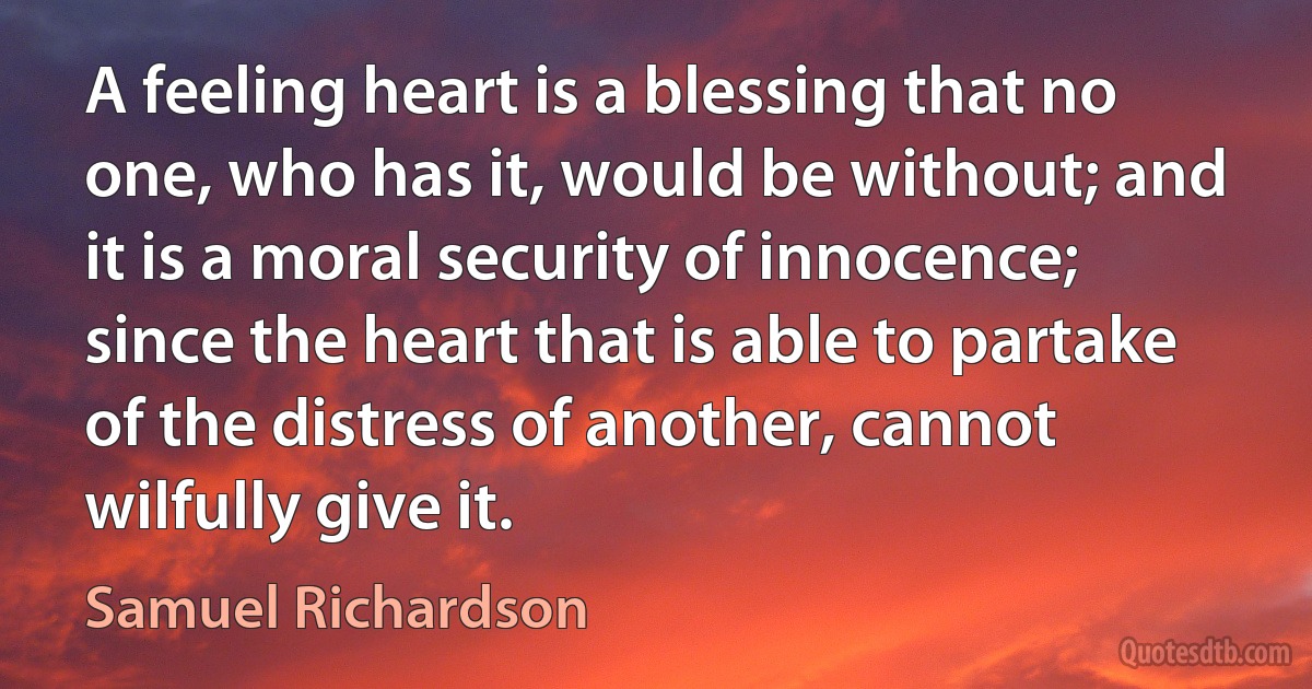 A feeling heart is a blessing that no one, who has it, would be without; and it is a moral security of innocence; since the heart that is able to partake of the distress of another, cannot wilfully give it. (Samuel Richardson)