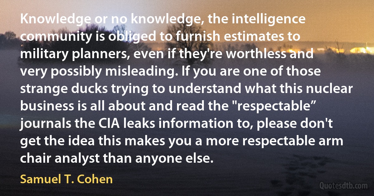 Knowledge or no knowledge, the intelligence community is obliged to furnish estimates to military planners, even if they're worthless and very possibly misleading. If you are one of those strange ducks trying to understand what this nuclear business is all about and read the "respectable” journals the CIA leaks information to, please don't get the idea this makes you a more respectable arm chair analyst than anyone else. (Samuel T. Cohen)