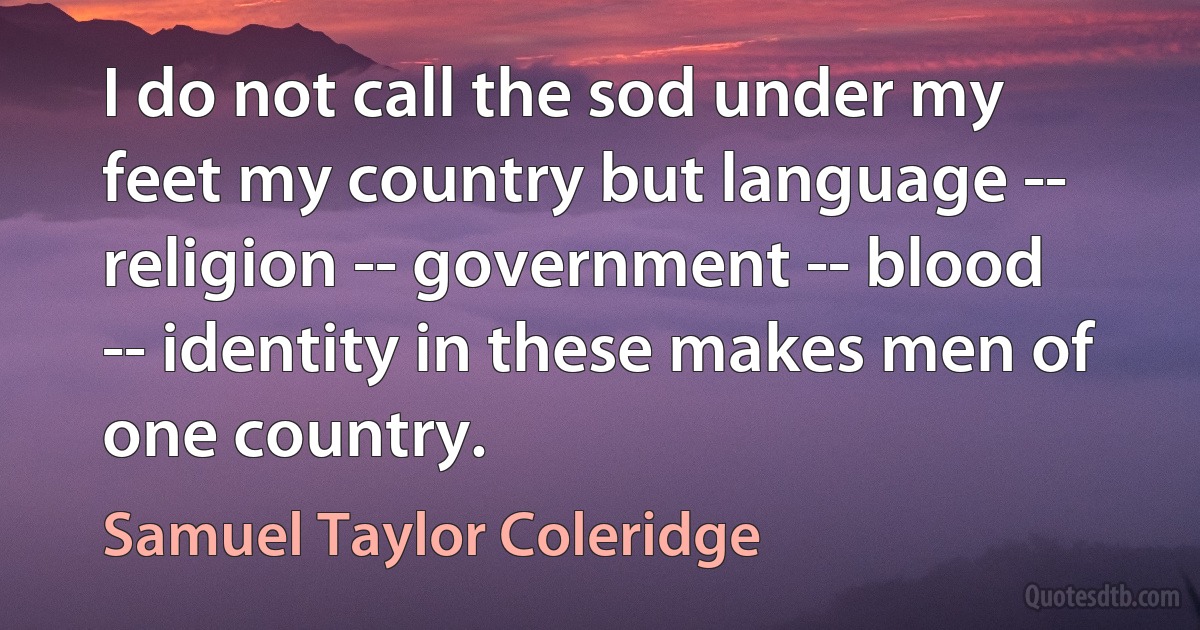 I do not call the sod under my feet my country but language -- religion -- government -- blood -- identity in these makes men of one country. (Samuel Taylor Coleridge)