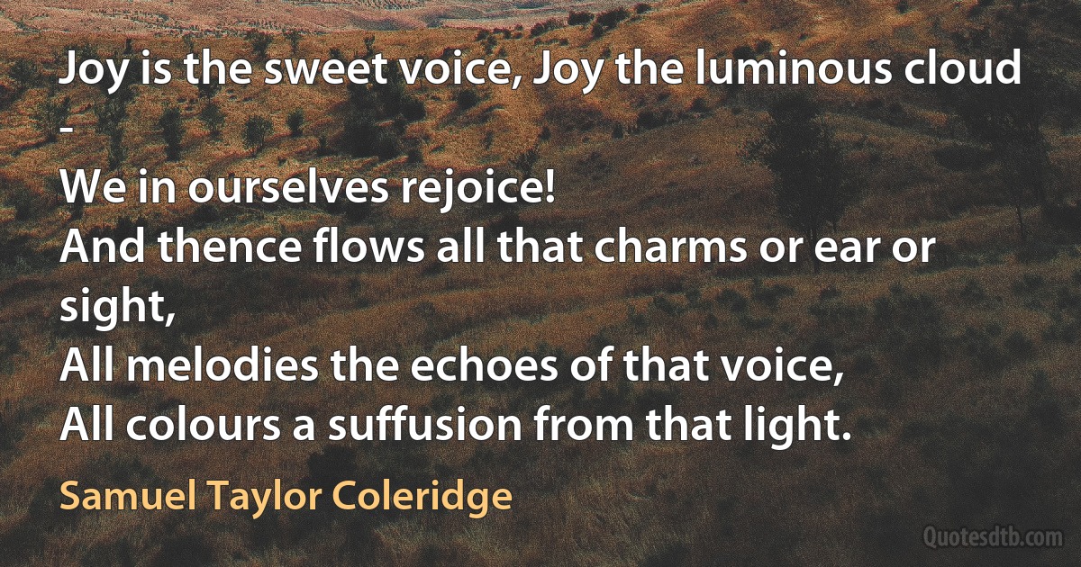 Joy is the sweet voice, Joy the luminous cloud -
We in ourselves rejoice!
And thence flows all that charms or ear or sight,
All melodies the echoes of that voice,
All colours a suffusion from that light. (Samuel Taylor Coleridge)